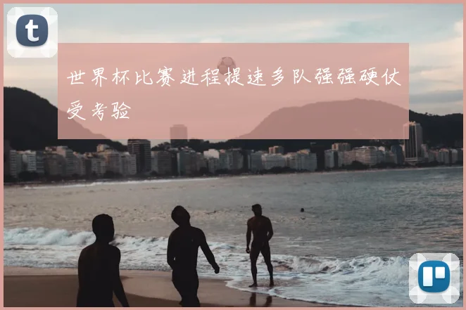 世界杯比赛进程提速多队强强硬仗受考验