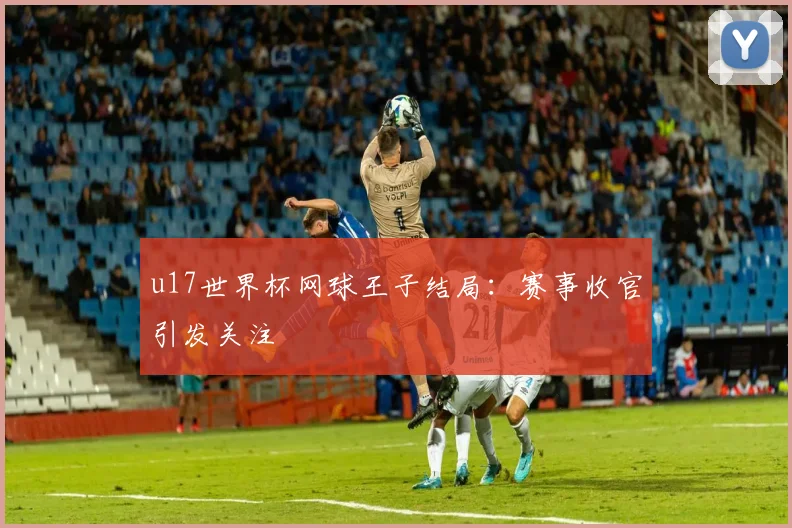 u17世界杯网球王子结局：赛事收官引发关注