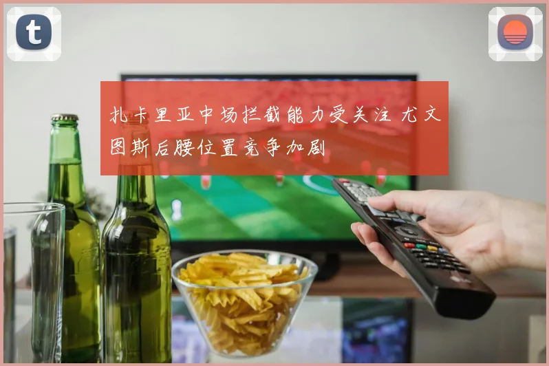 扎卡里亚中场拦截能力受关注 尤文图斯后腰位置竞争加剧