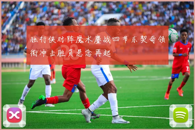 独行侠对阵魔术鏖战四节东契奇领衔冲击胜负悬念再起