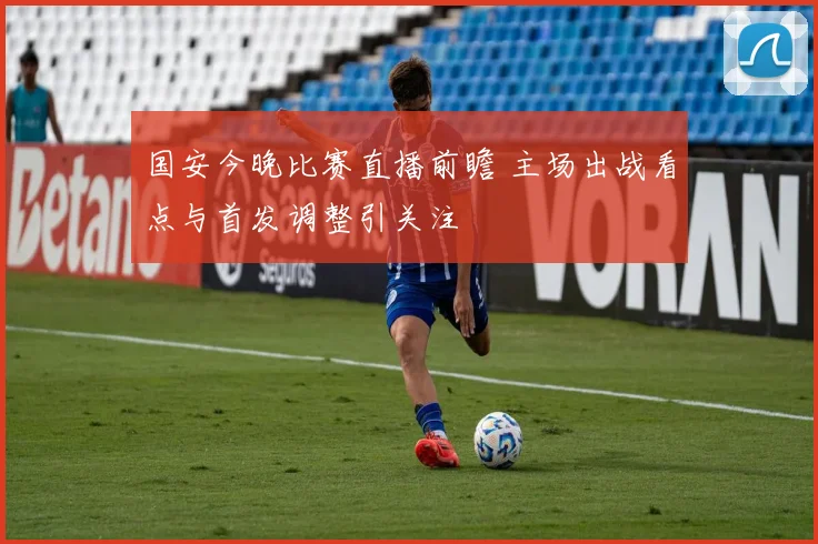 国安今晚比赛直播前瞻 主场出战看点与首发调整引关注