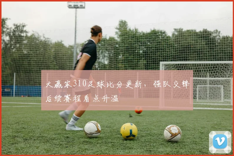 大赢家310足球比分更新，强队交锋后续赛程看点升温