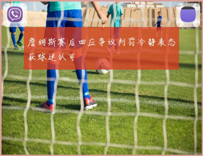 詹姆斯赛后回应争议判罚冷静表态获球迷认可