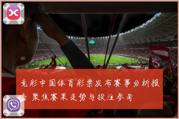 竞彩中国体育彩票发布赛事分析报告 聚焦赛果走势与投注参考