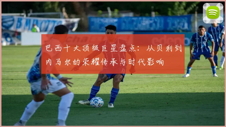 巴西十大顶级巨星盘点：从贝利到内马尔的荣耀传承与时代影响
