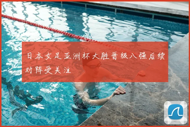 日本女足亚洲杯大胜晋级八强后续对阵受关注