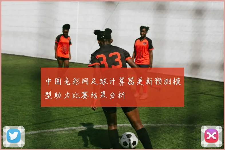 中国竞彩网足球计算器更新预测模型助力比赛结果分析