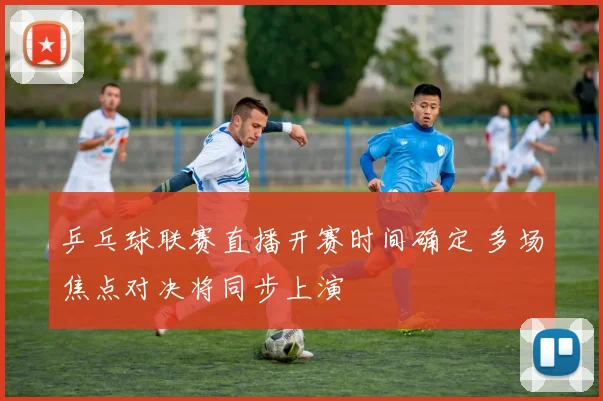 乒乓球联赛直播开赛时间确定 多场焦点对决将同步上演