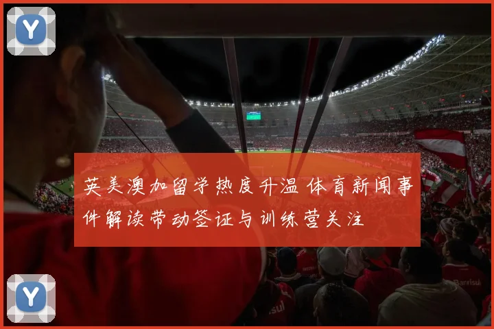 英美澳加留学热度升温 体育新闻事件解读带动签证与训练营关注