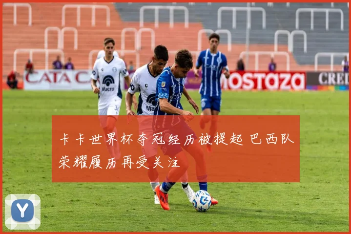 卡卡世界杯夺冠经历被提起 巴西队荣耀履历再受关注