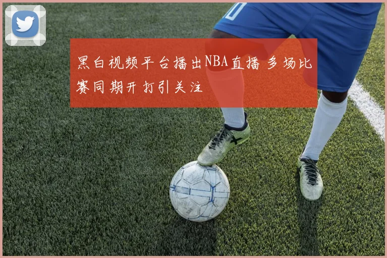 黑白视频平台播出NBA直播 多场比赛同期开打引关注